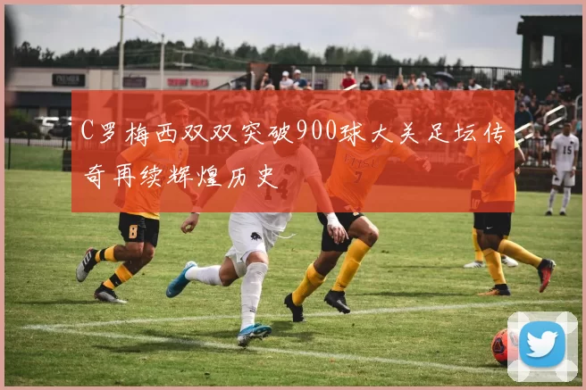 C罗梅西双双突破900球大关足坛传奇再续辉煌历史