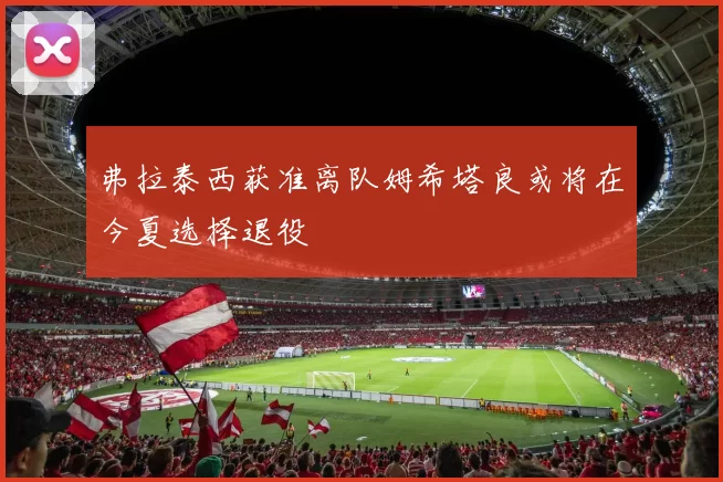 弗拉泰西获准离队姆希塔良或将在今夏选择退役