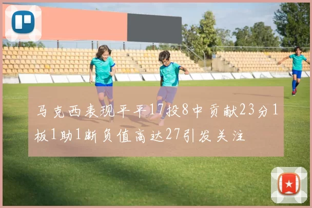 马克西表现平平17投8中贡献23分1板1助1断负值高达27引发关注