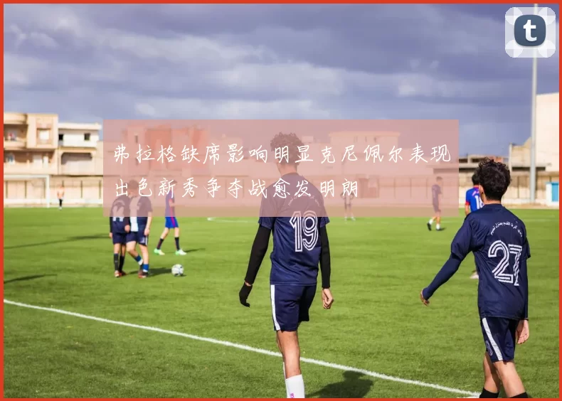 弗拉格缺席影响明显克尼佩尔表现出色新秀争夺战愈发明朗