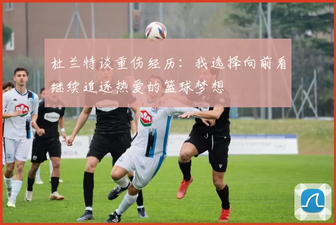 杜兰特谈重伤经历：我选择向前看继续追逐热爱的篮球梦想