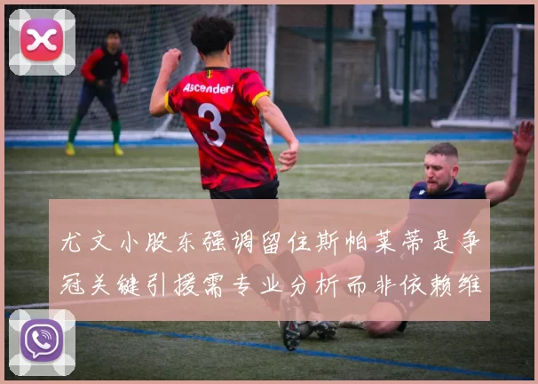 尤文小股东强调留住斯帕莱蒂是争冠关键引援需专业分析而非依赖维基百科