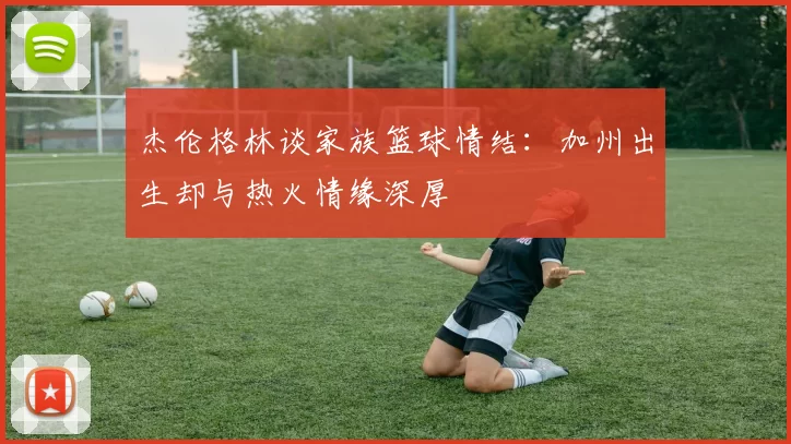 杰伦格林谈家族篮球情结：加州出生却与热火情缘深厚