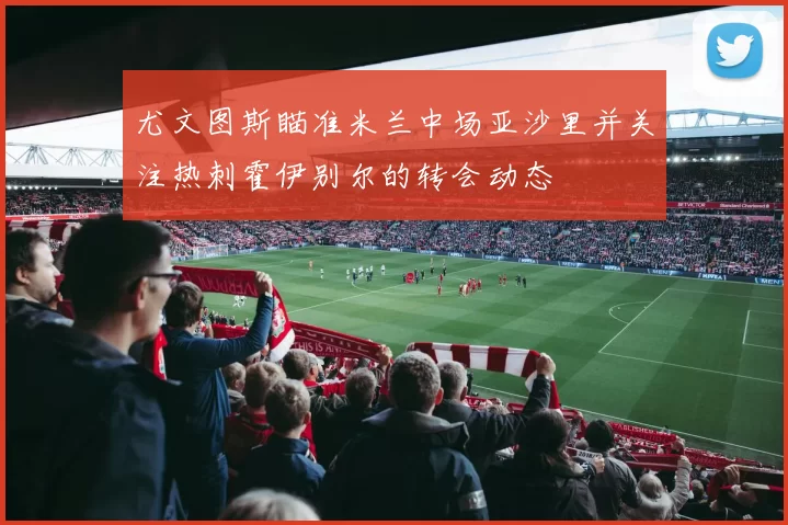 尤文图斯瞄准米兰中场亚沙里并关注热刺霍伊别尔的转会动态