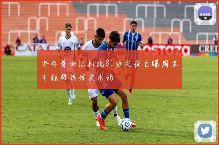 字母哥回忆科比81分之夜自曝周末可能帮妈妈卖东西