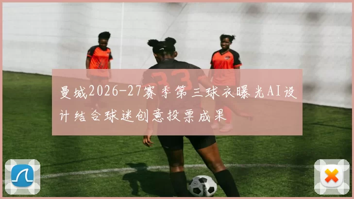 曼城2026-27赛季第三球衣曝光AI设计结合球迷创意投票成果