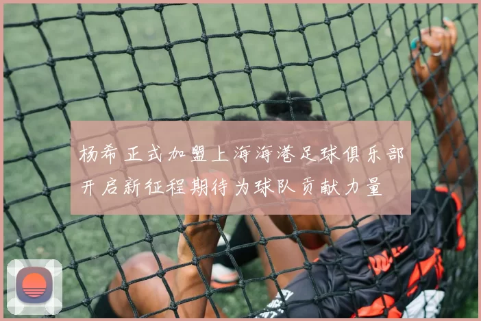 杨希正式加盟上海海港足球俱乐部开启新征程期待为球队贡献力量
