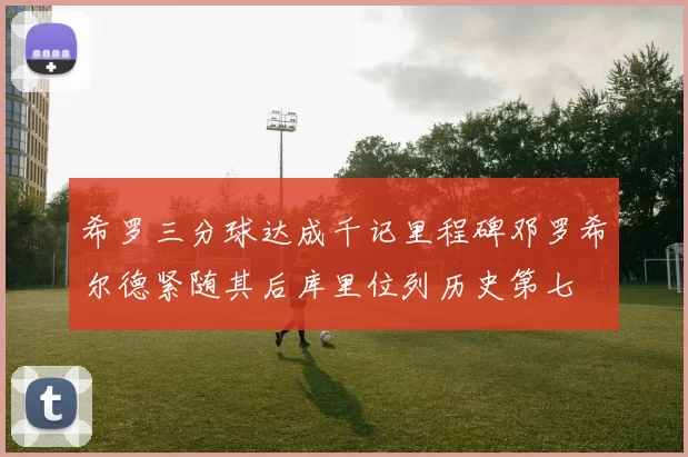 希罗三分球达成千记里程碑邓罗希尔德紧随其后库里位列历史第七